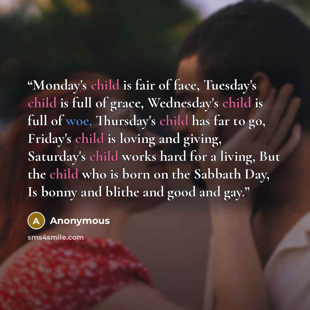 “Monday's child is fair of face, Tuesday's child is full of grace, Wednesday's child is full of woe, Thursday's child has far to go, Friday's child is loving and giving, Saturday's child works hard for a living, But the child who is born on the Sabbath Day, Is bonny and blithe and good and gay.” quote by Anonymous