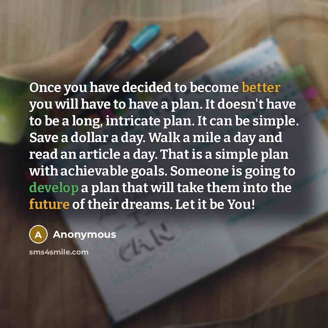 “Once you have decided to become better you will have to have a plan. It doesn't have to be a long, intricate plan. It can be simple. Save a dollar a day. Walk a mile a day and read an article a day. That is a simple plan with achievable goals. Someone is going to develop a plan that will take them…” quote by Anonymous