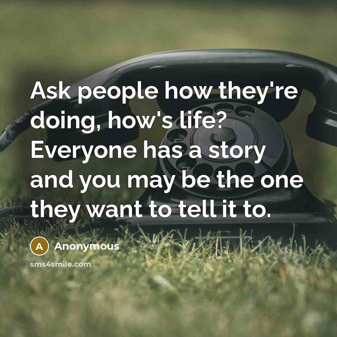 “Ask people how they're doing, how's life? Everyone has a story and you may be the one they want to tell it to.” quote by Anonymous