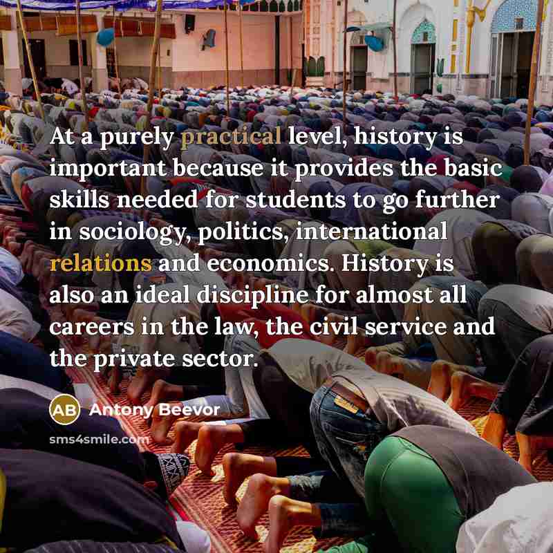 “At a purely practical level, history is important because it provides the basic skills needed for students to go further in sociology, politics, international relations and economics. History is also an ideal discipline for almost all careers in the law, the civil service and the private sector.” quote by Antony Beevor