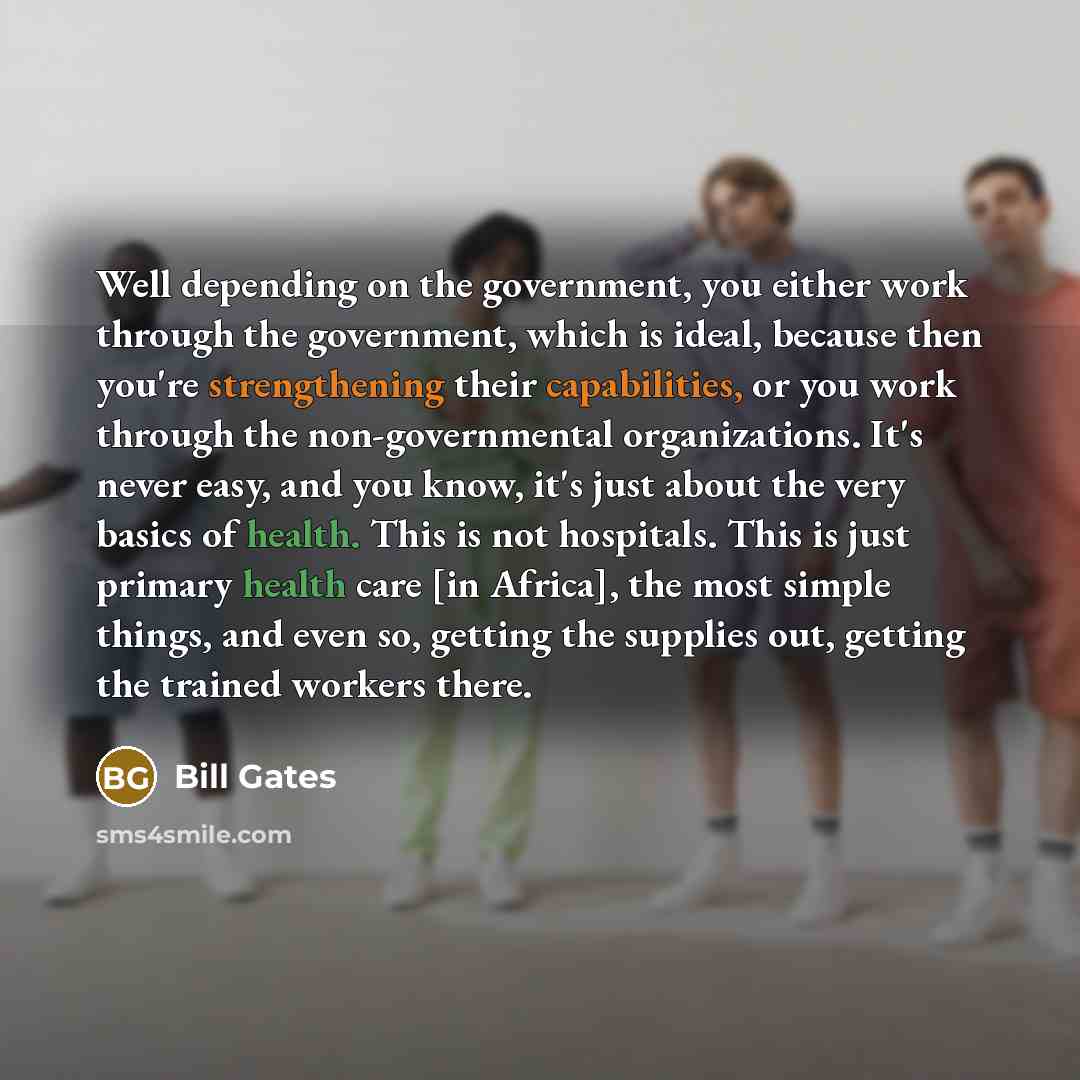 “Well depending on the government, you either work through the government, which is ideal, because then you're strengthening their capabilities, or you work through the non-governmental organizations. It's never easy, and you know, it's just about the very basics of health. This is not hospitals…” quote by Bill Gates