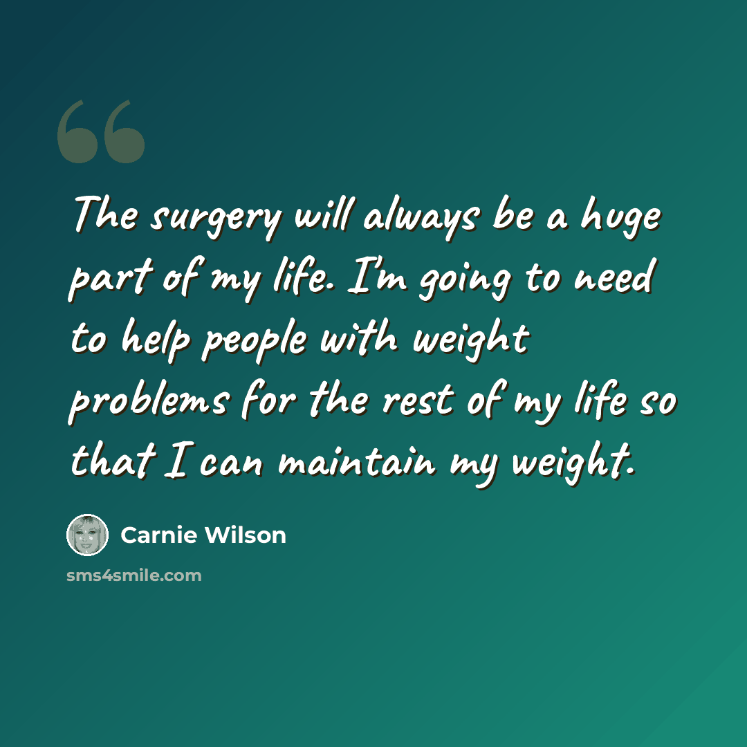 “The surgery will always be a huge part of my life. I'm going to need to help people with weight problems for the rest of my life so that I can maintain my weight.” quote by Carnie Wilson