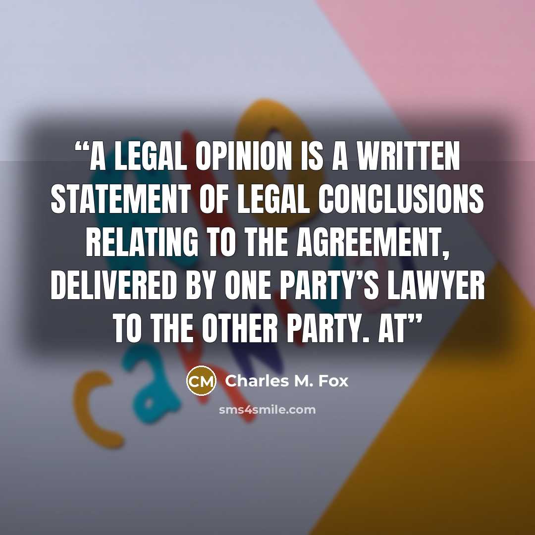 “A legal opinion is a written statement of legal conclusions relating to the agreement, delivered by one party’s lawyer to the other party. At” quote by Charles M. Fox