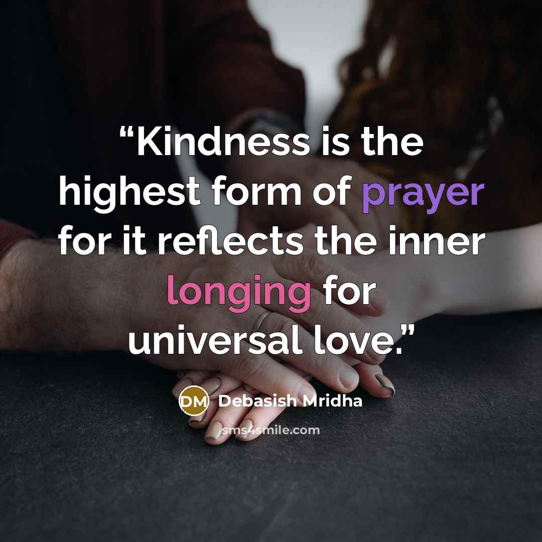 “Kindness is the highest form of prayer for it reflects the inner longing for universal love.” quote by Debasish Mridha