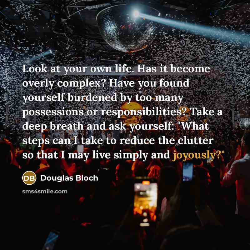 “Look at your own life. Has it become overly complex? Have you found yourself burdened by too many possessions or responsibilities? Take a deep breath and ask yourself: "What steps can I take to reduce the clutter so that I may live simply and joyously?"” quote by Douglas Bloch