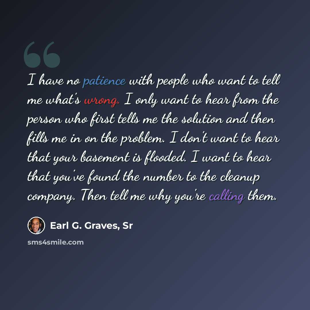 “I have no patience with people who want to tell me what's wrong. I only want to hear from the person who first tells me the solution and then fills me in on the problem. I don't want to hear that your basement is flooded. I want to hear that you've found the number to the cleanup company. Then…” quote by Earl G. Graves, Sr