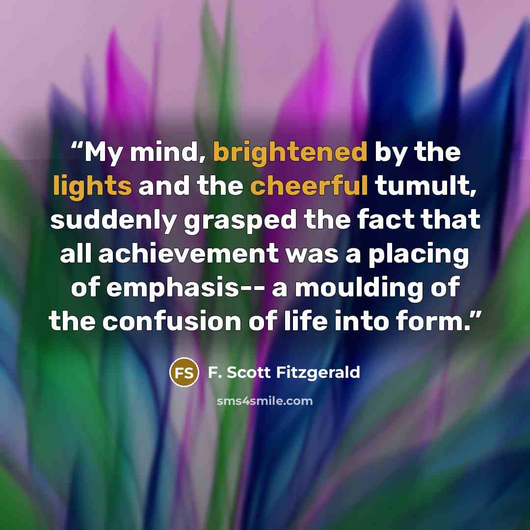“My mind, brightened by the lights and the cheerful tumult, suddenly grasped the fact that all achievement was a placing of emphasis-- a moulding of the confusion of life into form.” quote by F. Scott Fitzgerald