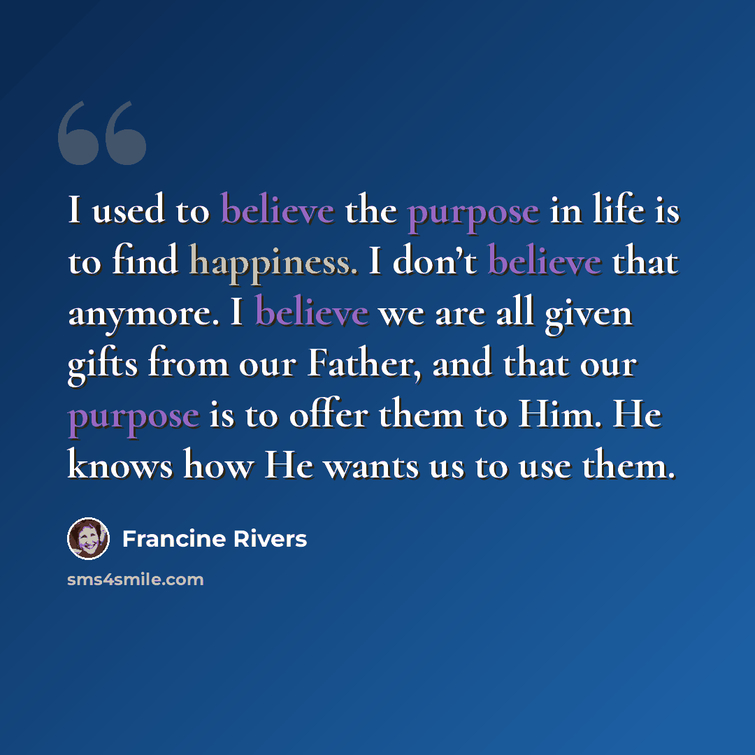 “I used to believe the purpose in life is to find happiness. I don’t believe that anymore. I believe we are all given gifts from our Father, and that our purpose is to offer them to Him. He knows how He wants us to use them.” quote by Francine Rivers
