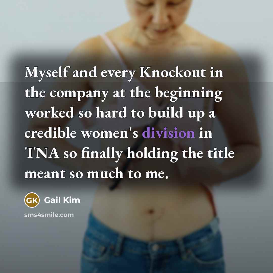 “Myself and every Knockout in the company at the beginning worked so hard to build up a credible women's division in TNA so finally holding the title meant so much to me.” quote by Gail Kim