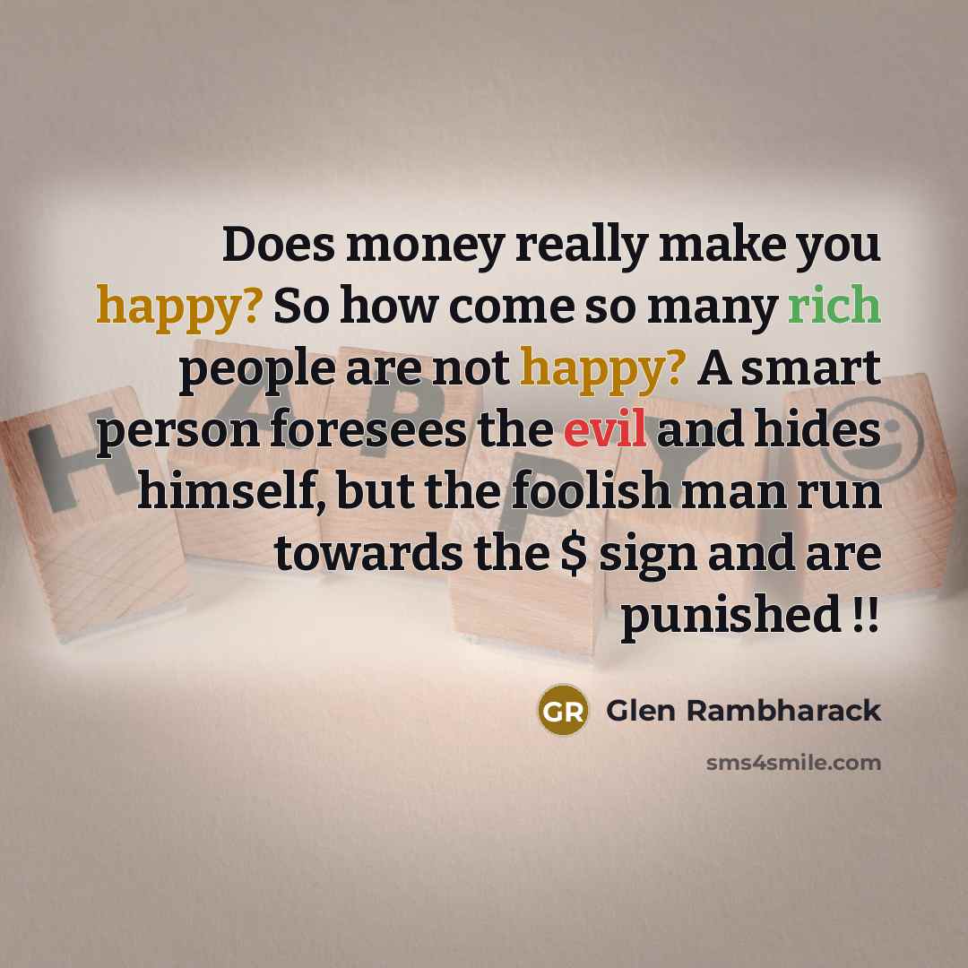 “Does money really make you happy? So how come so many rich people are not happy? A smart person foresees the evil and hides himself, but the foolish man run towards the $ sign and are punished !!” quote by Glen Rambharack
