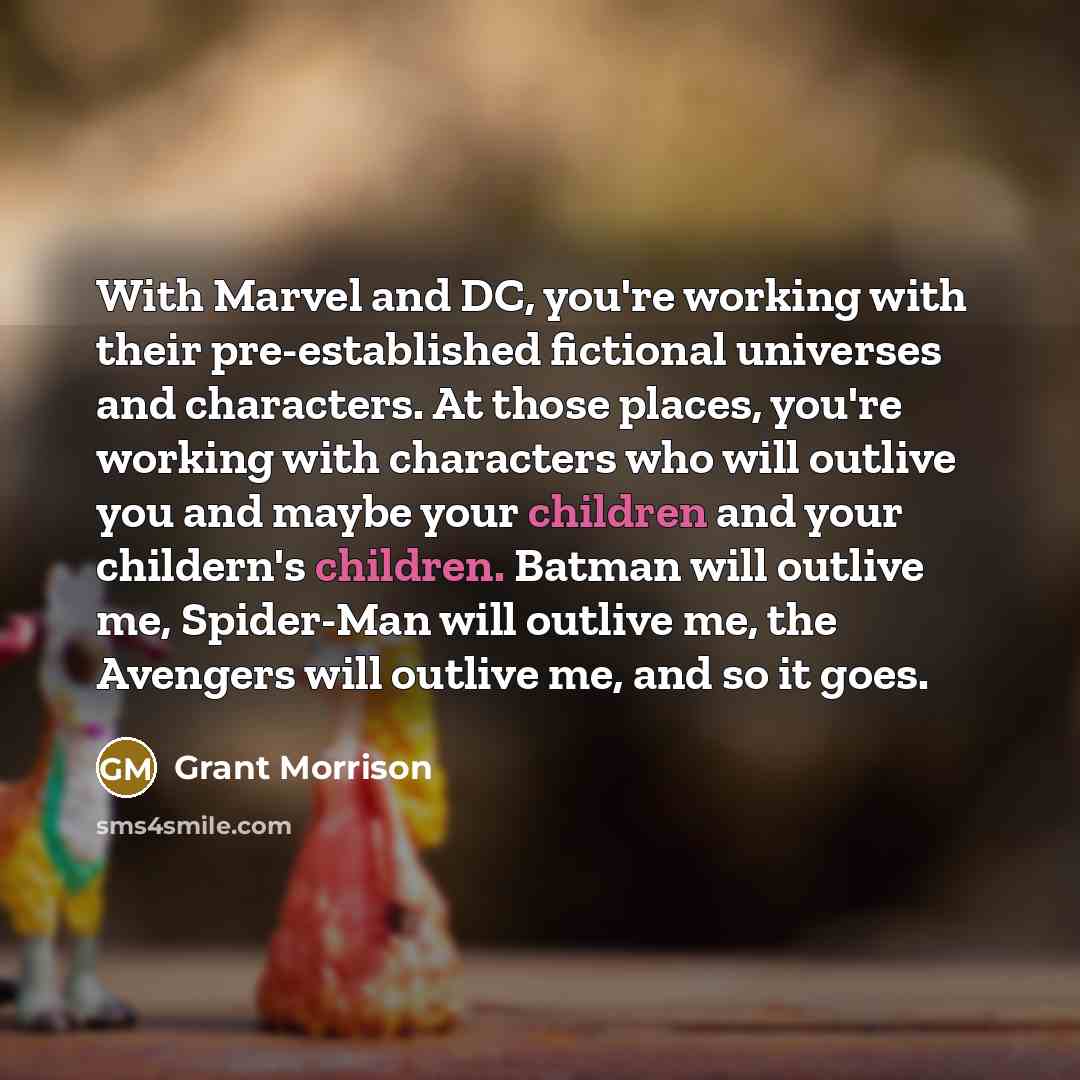“With Marvel and DC, you're working with their pre-established fictional universes and characters. At those places, you're working with characters who will outlive you and maybe your children and your childern's children. Batman will outlive me, Spider-Man will outlive me, the Avengers will outlive…” quote by Grant Morrison