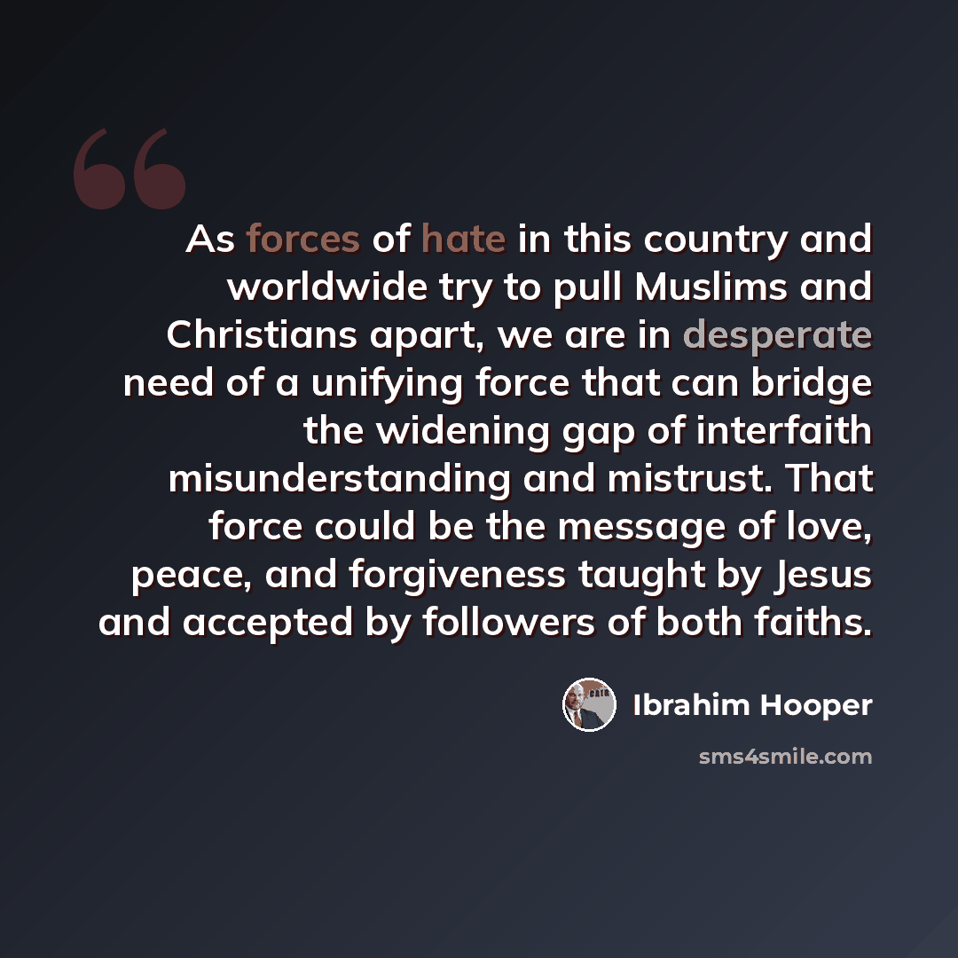 “As forces of hate in this country and worldwide try to pull Muslims and Christians apart, we are in desperate need of a unifying force that can bridge the widening gap of interfaith misunderstanding and mistrust. That force could be the message of love, peace, and forgiveness taught by Jesus and…” quote by Ibrahim Hooper