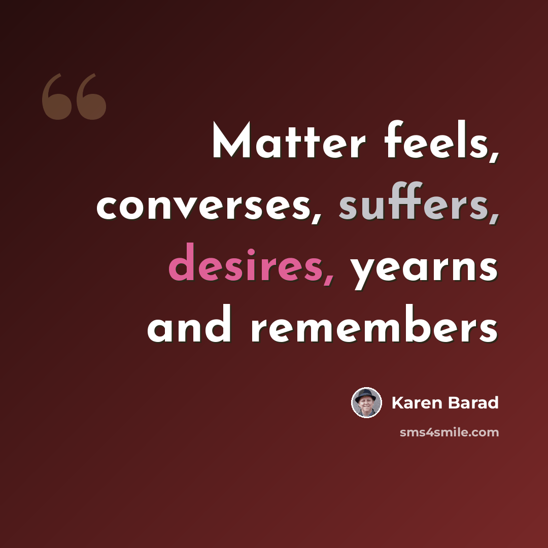 “Matter feels, converses, suffers, desires, yearns and remembers” quote by Karen Barad