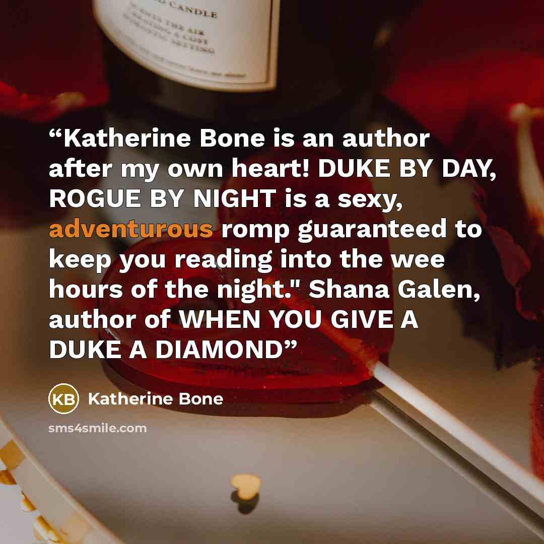 “Katherine Bone is an author after my own heart! DUKE BY DAY, ROGUE BY NIGHT is a sexy, adventurous romp guaranteed to keep you reading into the wee hours of the night." Shana Galen, author of WHEN YOU GIVE A DUKE A DIAMOND” quote by Katherine Bone
