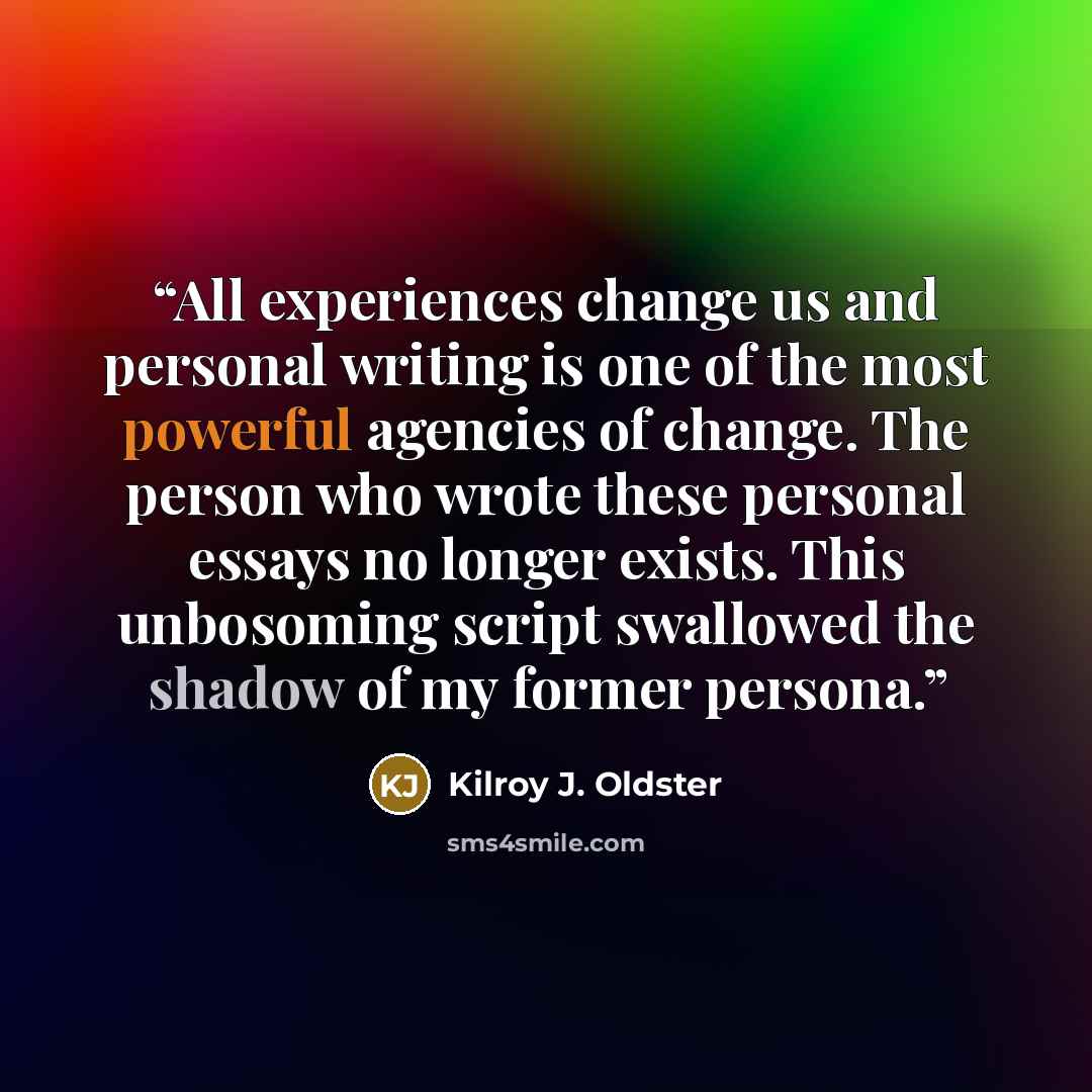 “All experiences change us and personal writing is one of the most powerful agencies of change. The person who wrote these personal essays no longer exists. This unbosoming script swallowed the shadow of my former persona.” quote by Kilroy J. Oldster