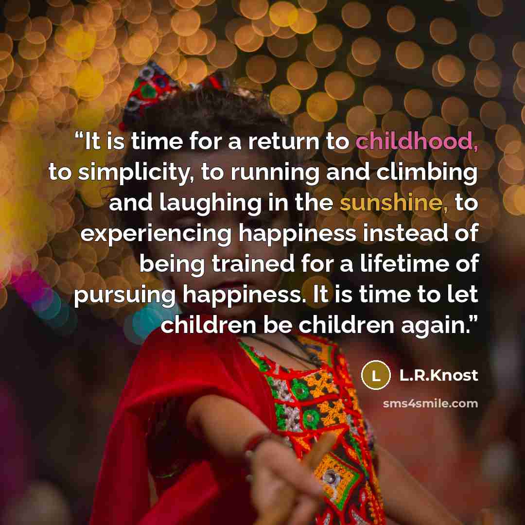 “It is time for a return to childhood, to simplicity, to running and climbing and laughing in the sunshine, to experiencing happiness instead of being trained for a lifetime of pursuing happiness. It is time to let children be children again.” quote by L.R.Knost