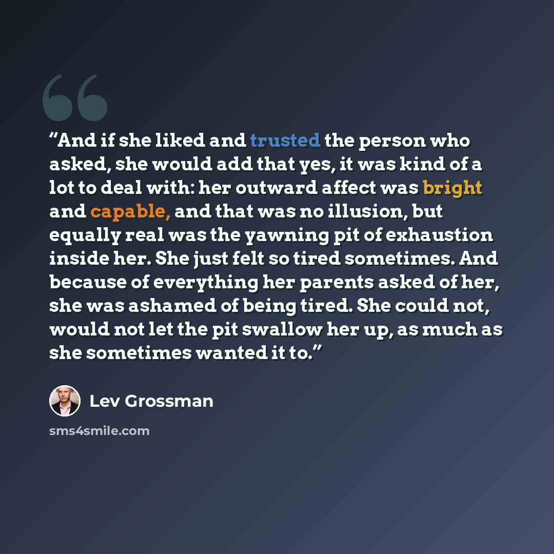 “And if she liked and trusted the person who asked, she would add that yes, it was kind of a lot to deal with: her outward affect was bright and capable, and that was no illusion, but equally real was the yawning pit of exhaustion inside her. She just felt so tired sometimes. And because of…” quote by Lev Grossman