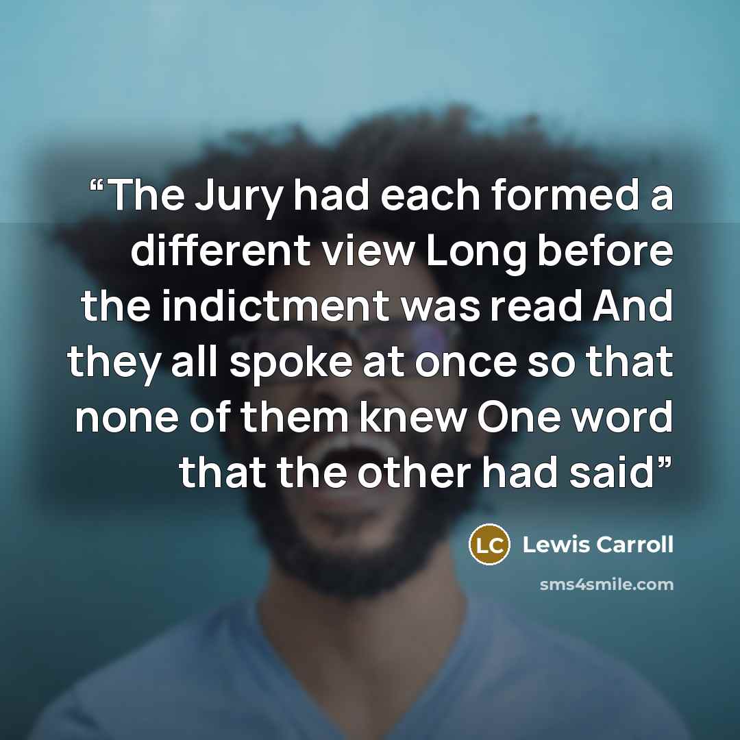 “The Jury had each formed a different view Long before the indictment was read And they all spoke at once so that none of them knew One word that the other had said” quote by Lewis Carroll