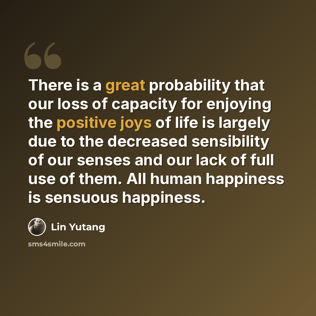 “There is a great probability that our loss of capacity for enjoying the positive joys of life is largely due to the decreased sensibility of our senses and our lack of full use of them. All human happiness is sensuous happiness.” quote by Lin Yutang