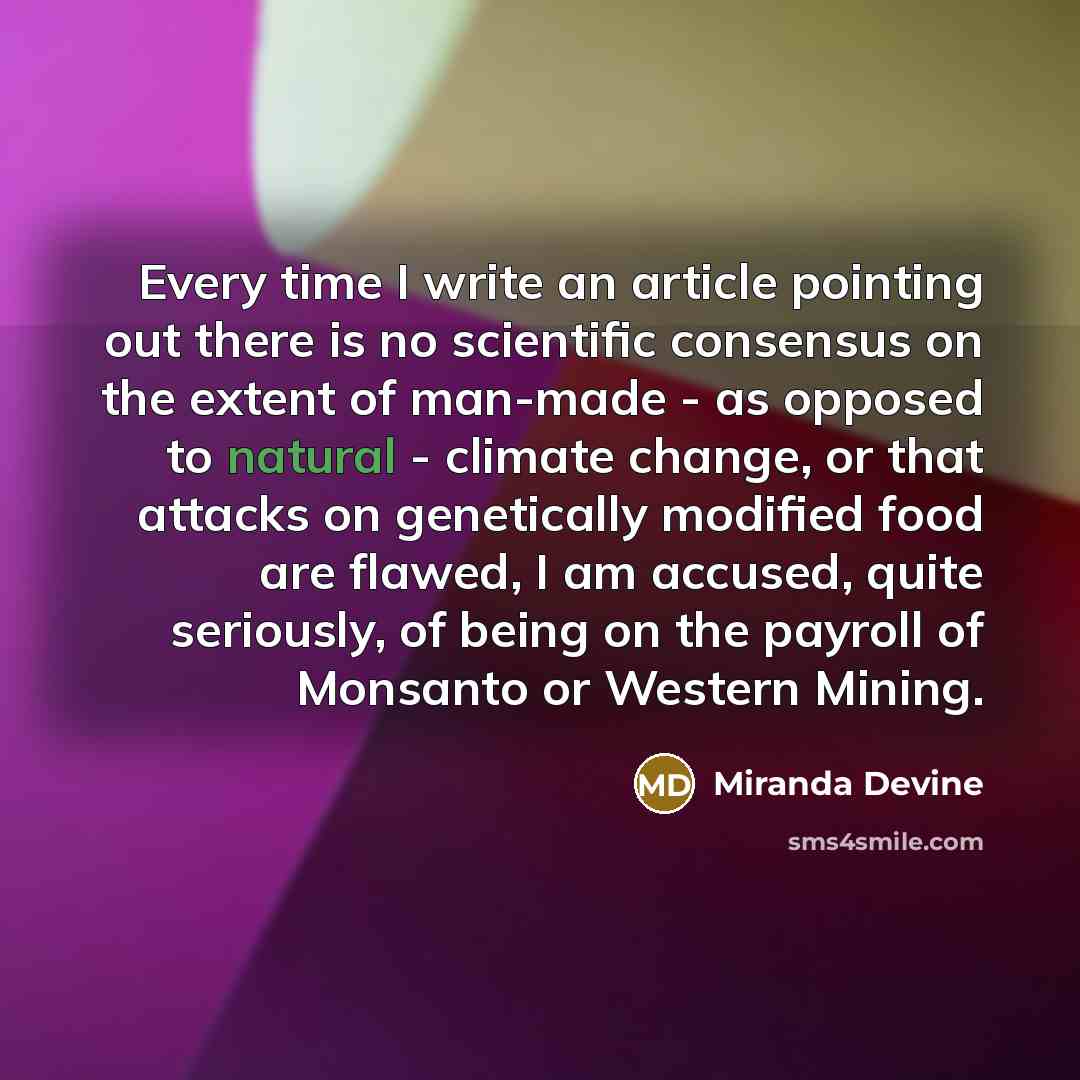 “Every time I write an article pointing out there is no scientific consensus on the extent of man-made - as opposed to natural - climate change, or that attacks on genetically modified food are flawed, I am accused, quite seriously, of being on the payroll of Monsanto or Western Mining.” quote by Miranda Devine