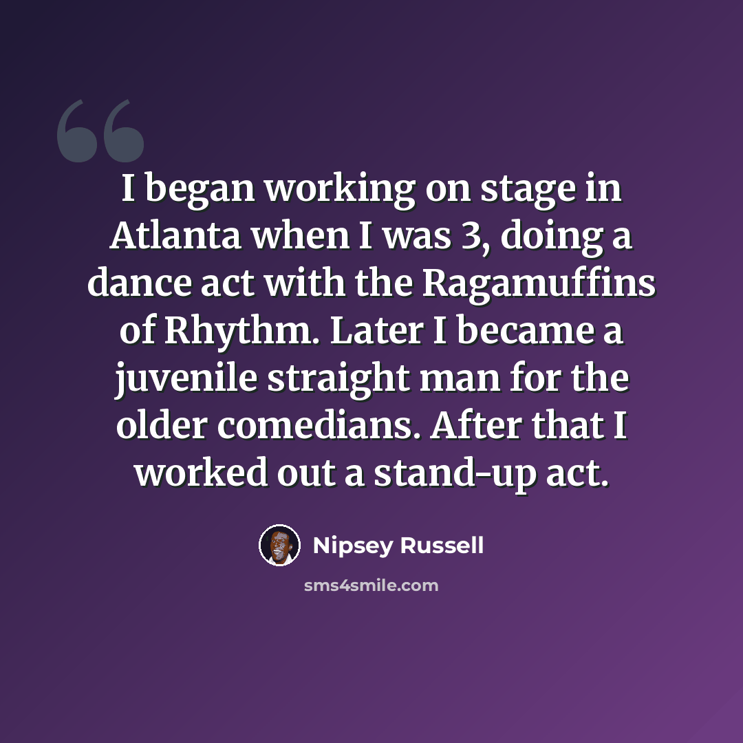 “I began working on stage in Atlanta when I was 3, doing a dance act with the Ragamuffins of Rhythm. Later I became a juvenile straight man for the older comedians. After that I worked out a stand-up act.” quote by Nipsey Russell