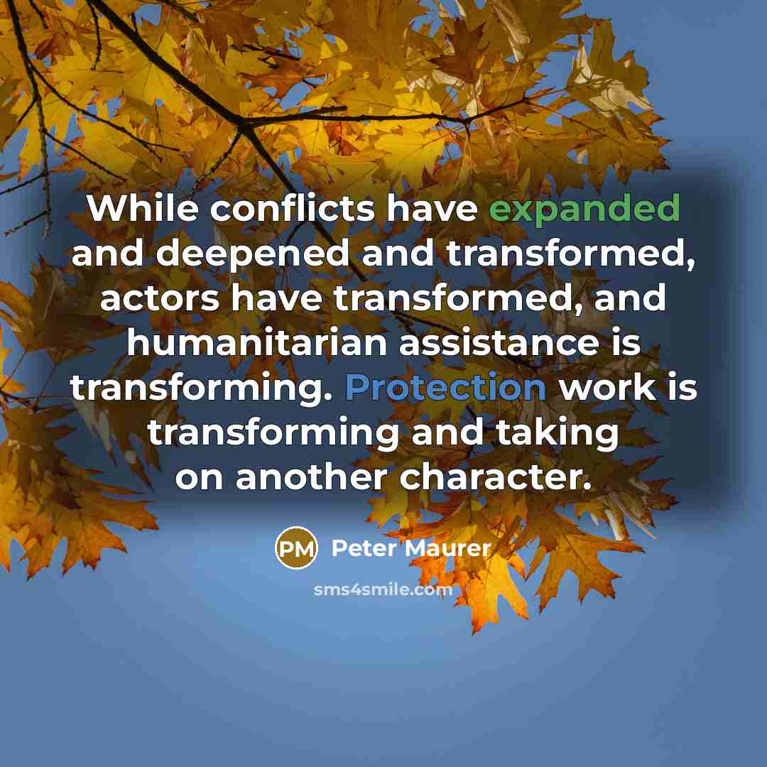 “While conflicts have expanded and deepened and transformed, actors have transformed, and humanitarian assistance is transforming. Protection work is transforming and taking on another character.” quote by Peter Maurer