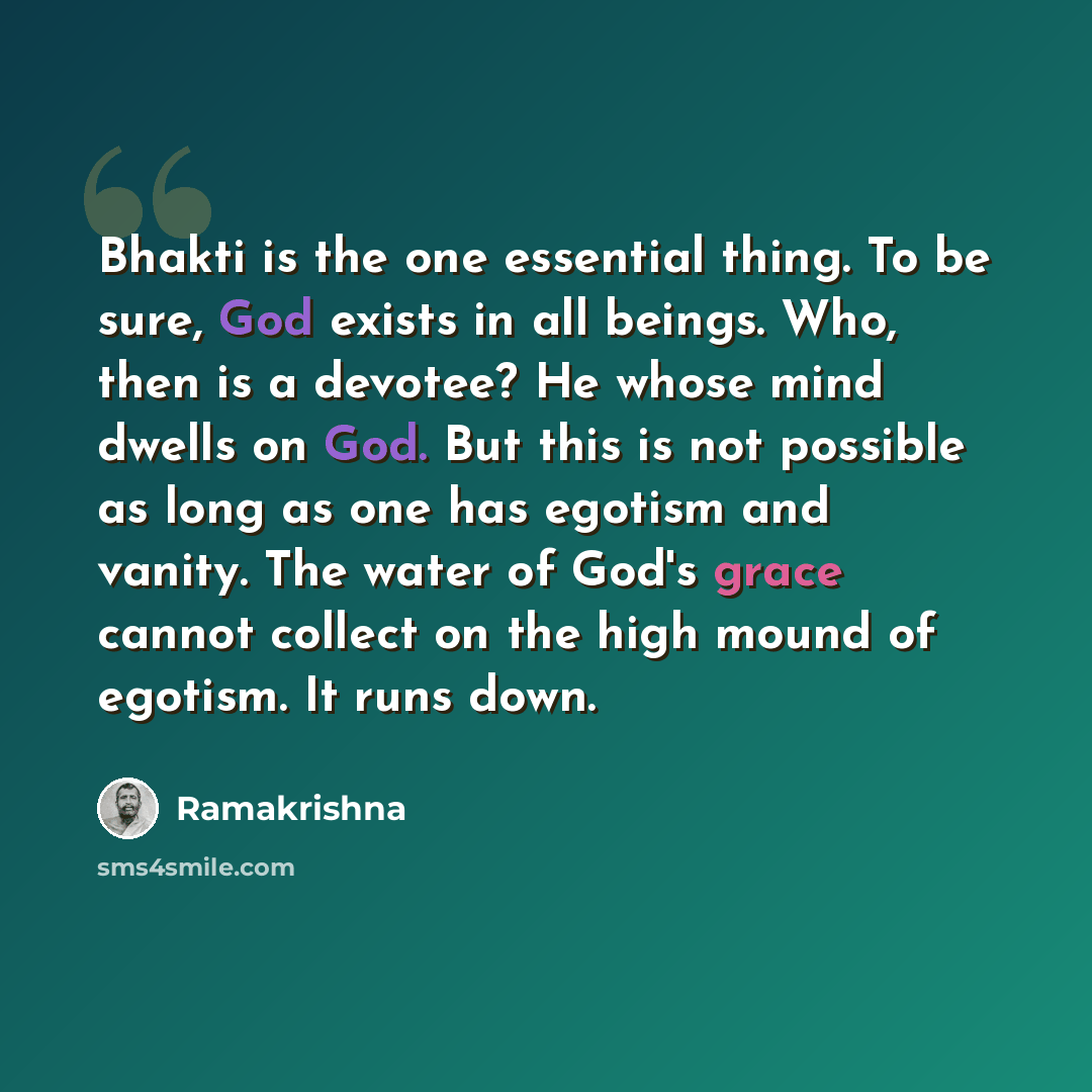 “Bhakti is the one essential thing. To be sure, God exists in all beings. Who, then is a devotee? He whose mind dwells on God. But this is not possible as long as one has egotism and vanity. The water of God's grace cannot collect on the high mound of egotism. It runs down.” quote by Ramakrishna