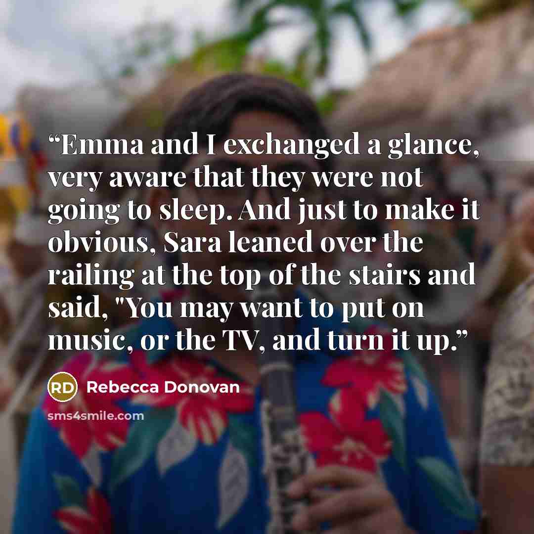 “Emma and I exchanged a glance, very aware that they were not going to sleep. And just to make it obvious, Sara leaned over the railing at the top of the stairs and said, "You may want to put on music, or the TV, and turn it up.” quote by Rebecca Donovan