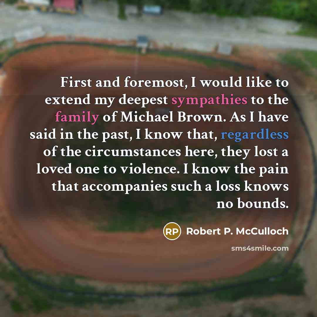 “First and foremost, I would like to extend my deepest sympathies to the family of Michael Brown. As I have said in the past, I know that, regardless of the circumstances here, they lost a loved one to violence. I know the pain that accompanies such a loss knows no bounds.” quote by Robert P. McCulloch