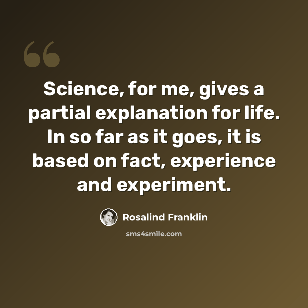 “Science, for me, gives a partial explanation for life. In so far as it goes, it is based on fact, experience and experiment.” quote by Rosalind Franklin