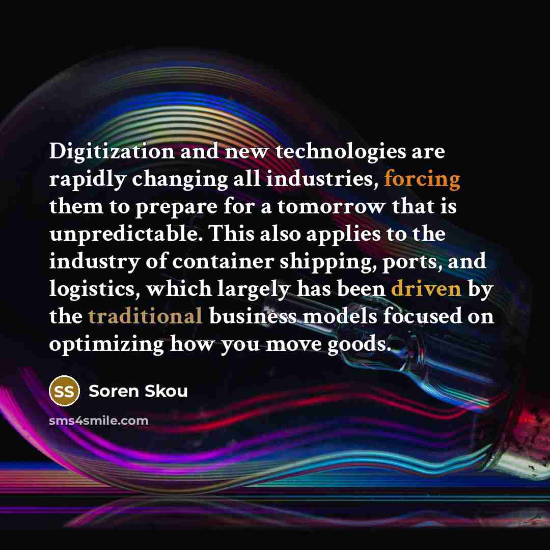 “Digitization and new technologies are rapidly changing all industries, forcing them to prepare for a tomorrow that is unpredictable. This also applies to the industry of container shipping, ports, and logistics, which largely has been driven by the traditional business models focused on optimizing…” quote by Soren Skou