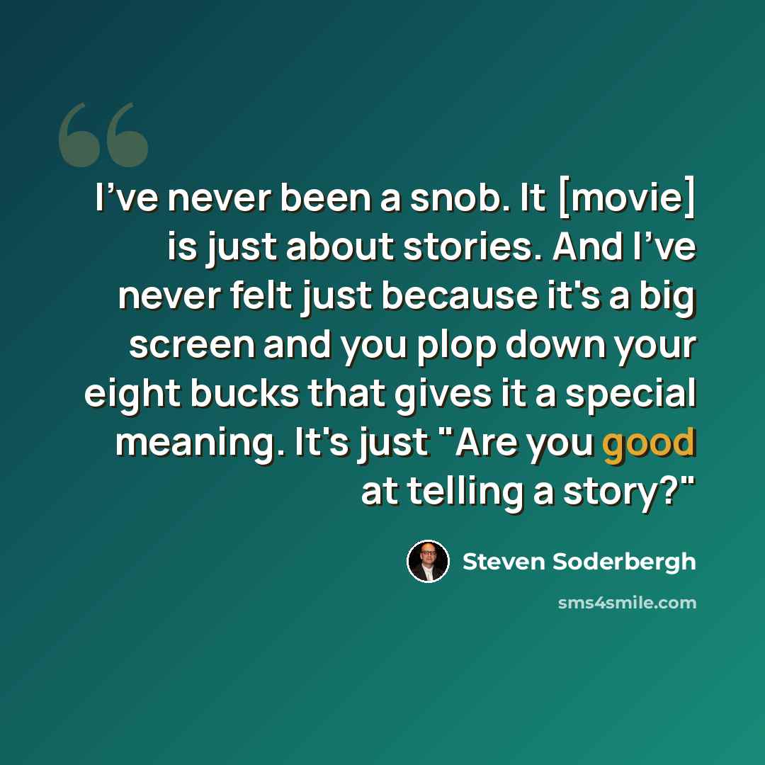 “I've never been a snob. It [movie] is just about stories. And I've never felt just because it's a big screen and you plop down your eight bucks that gives it a special meaning. It's just "Are you good at telling a story?"” quote by Steven Soderbergh
