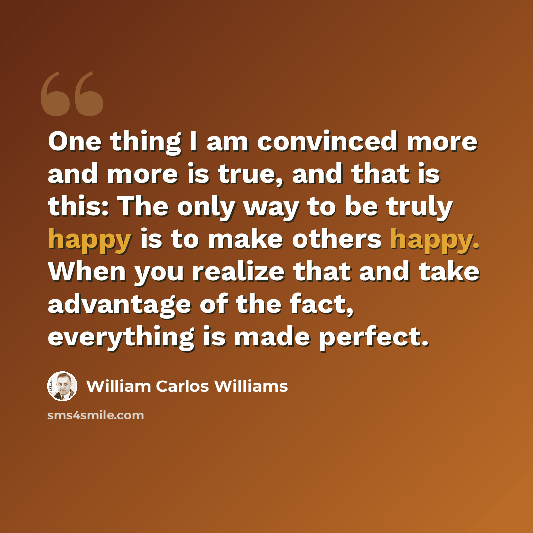“One thing I am convinced more and more is true, and that is this: The only way to be truly happy is to make others happy. When you realize that and take advantage of the fact, everything is made perfect.” quote by William Carlos Williams