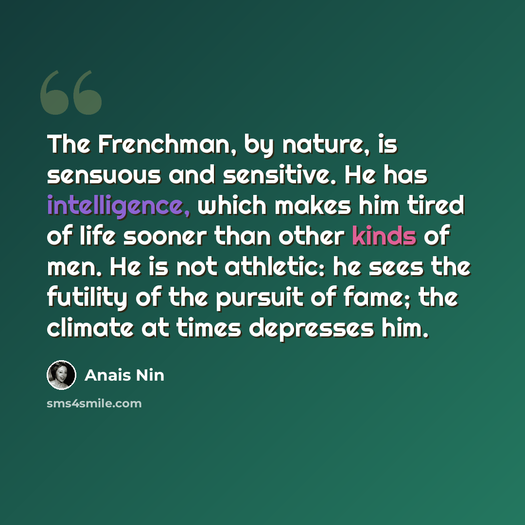“The Frenchman, by nature, is sensuous and sensitive. He has intelligence, which makes him tired of life sooner than other kinds of men. He is not athletic: he sees the futility of the pursuit of fame; the climate at times depresses him.” quote by Anais Nin
