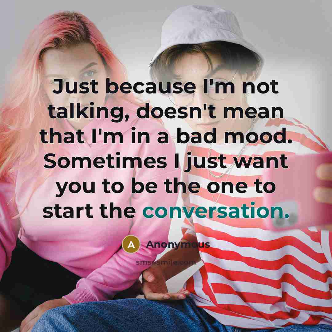 “Just because I'm not talking, doesn't mean that I'm in a bad mood. Sometimes I just want you to be the one to start the conversation.” quote by Anonymous