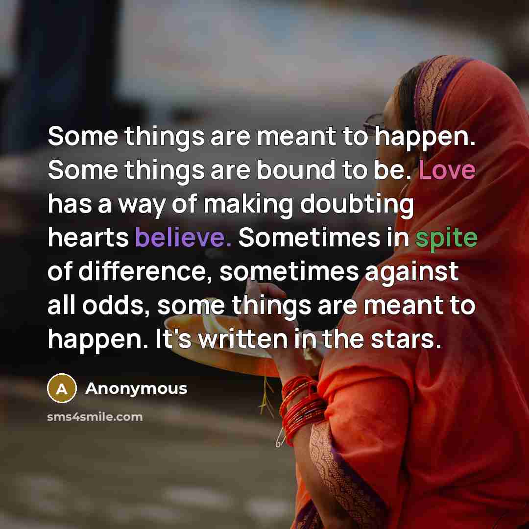 “Some things are meant to happen. Some things are bound to be. Love has a way of making doubting hearts believe. Sometimes in spite of difference, sometimes against all odds, some things are meant to happen. It's written in the stars.” quote by Anonymous