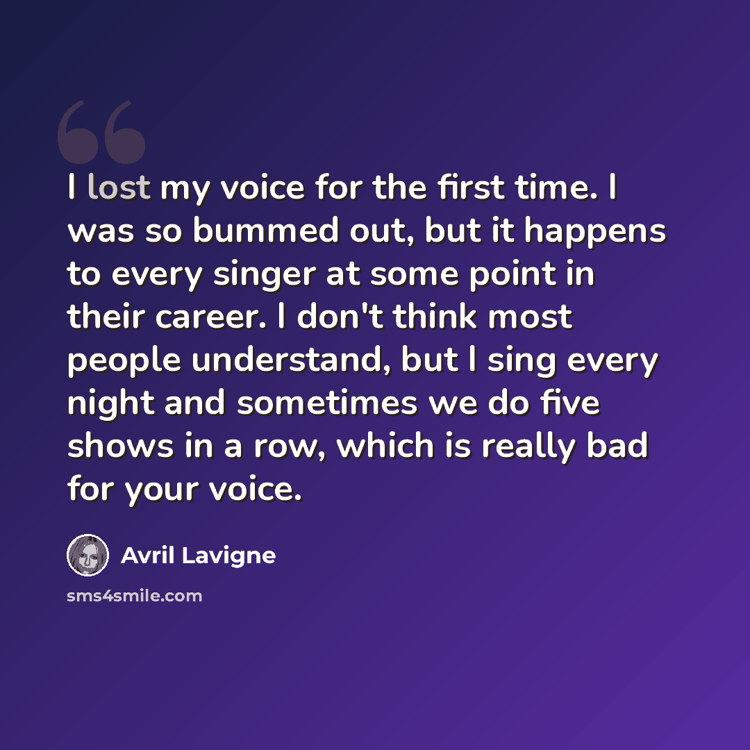 “I lost my voice for the first time. I was so bummed out, but it happens to every singer at some point in their career. I don't think most people understand, but I sing every night and sometimes we do five shows in a row, which is really bad for your voice.” quote by Avril Lavigne