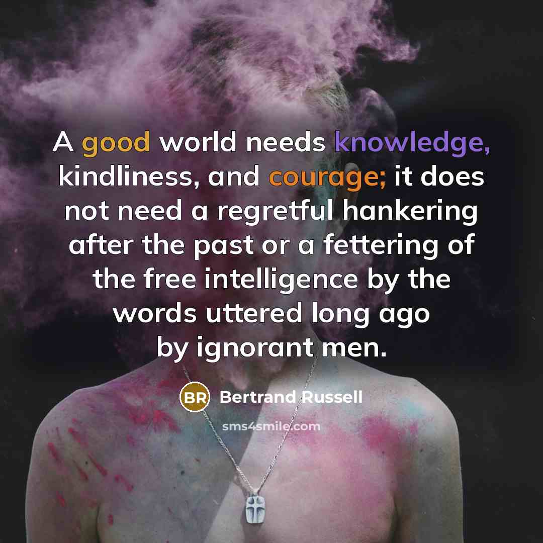 “A good world needs knowledge, kindliness, and courage; it does not need a regretful hankering after the past or a fettering of the free intelligence by the words uttered long ago by ignorant men.” quote by Bertrand Russell