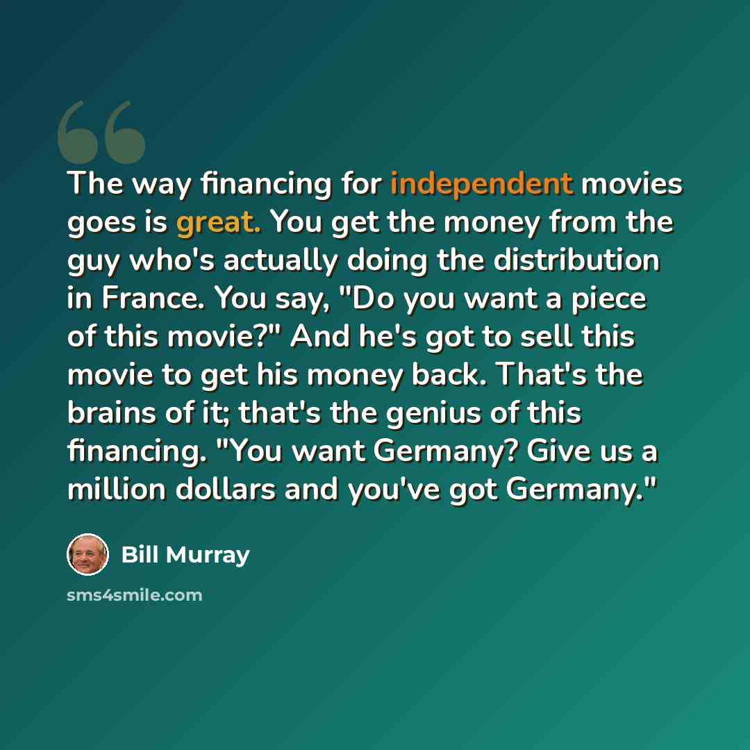 “The way financing for independent movies goes is great. You get the money from the guy who's actually doing the distribution in France. You say, "Do you want a piece of this movie?" And he's got to sell this movie to get his money back. That's the brains of it; that's the genius of this financing…” quote by Bill Murray