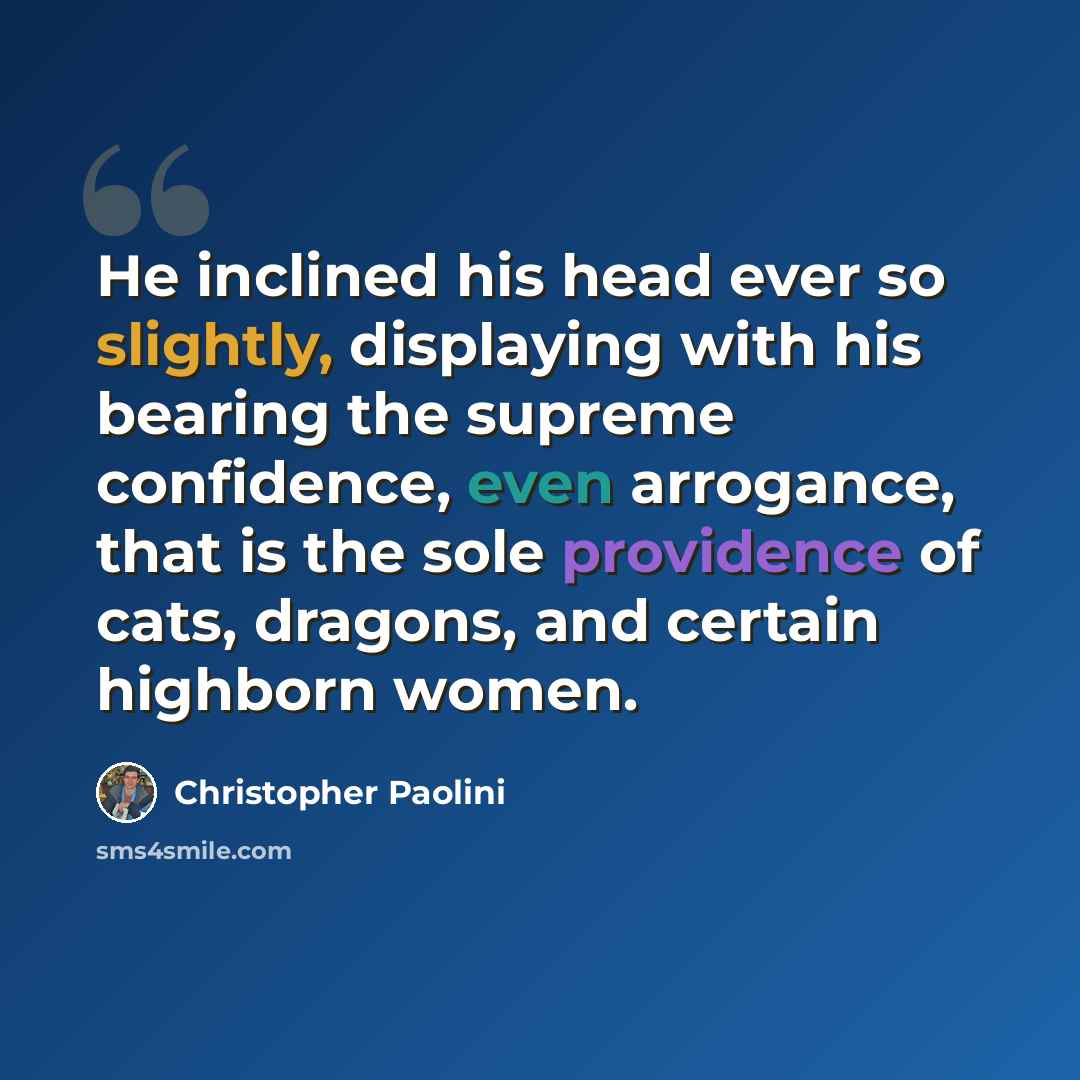 “He inclined his head ever so slightly, displaying with his bearing the supreme confidence, even arrogance, that is the sole providence of cats, dragons, and certain highborn women.” quote by Christopher Paolini