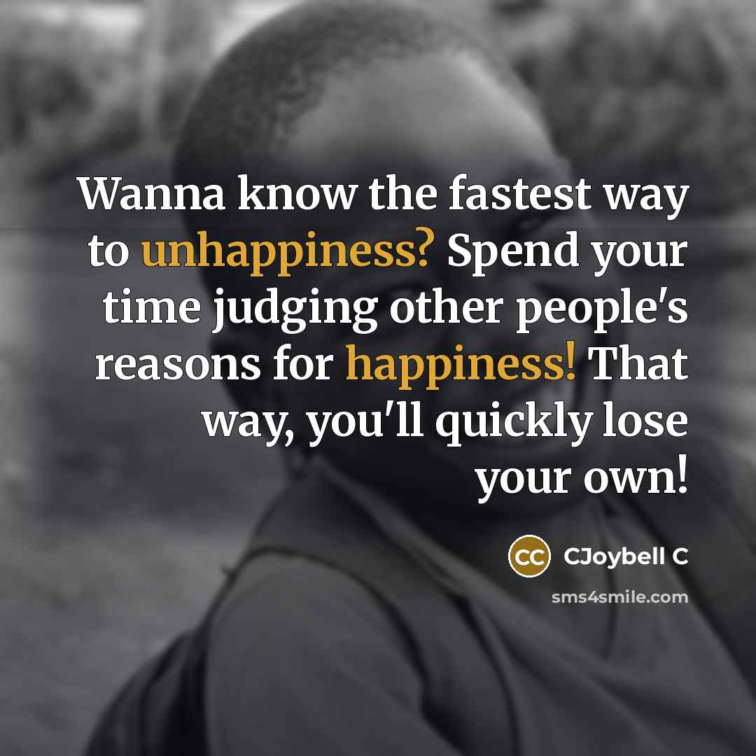 “Wanna know the fastest way to unhappiness? Spend your time judging other people's reasons for happiness! That way, you'll quickly lose your own!” quote by CJoybell C