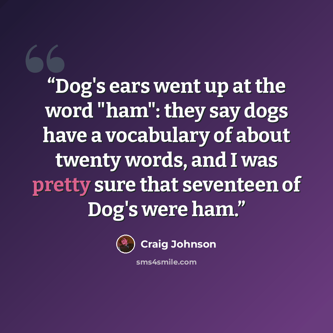 “Dog's ears went up at the word "ham": they say dogs have a vocabulary of about twenty words, and I was pretty sure that seventeen of Dog's were ham.” quote by Craig Johnson