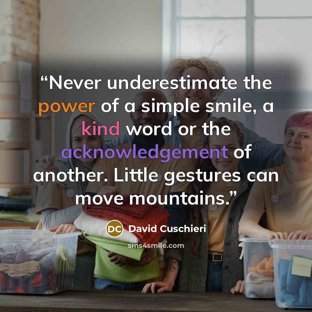 “Never underestimate the power of a simple smile, a kind word or the acknowledgement of another. Little gestures can move mountains.” quote by David Cuschieri