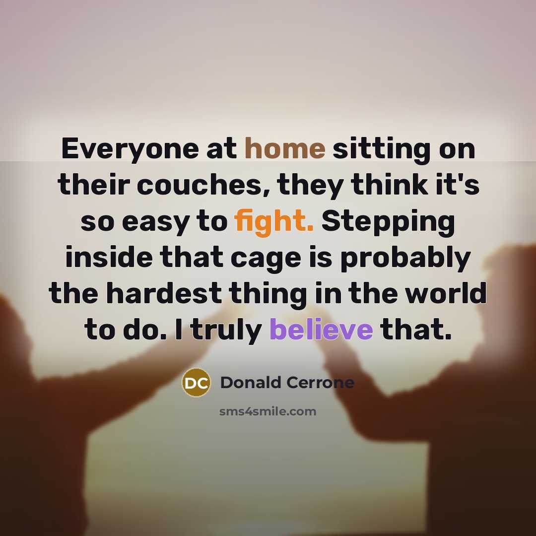 “Everyone at home sitting on their couches, they think it's so easy to fight. Stepping inside that cage is probably the hardest thing in the world to do. I truly believe that.” quote by Donald Cerrone