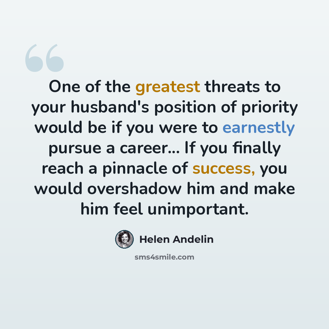 “One of the greatest threats to your husband's position of priority would be if you were to earnestly pursue a career... If you finally reach a pinnacle of success, you would overshadow him and make him feel unimportant.” quote by Helen Andelin