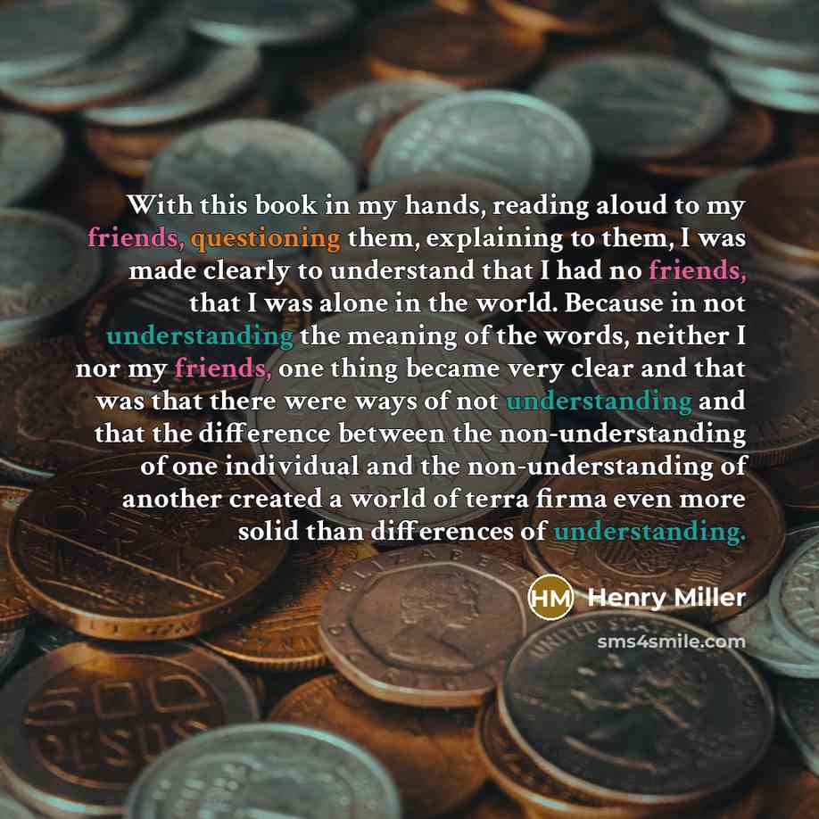 “With this book in my hands, reading aloud to my friends, questioning them, explaining to them, I was made clearly to understand that I had no friends, that I was alone in the world. Because in not understanding the meaning of the words, neither I nor my friends, one thing became very clear and…” quote by Henry Miller