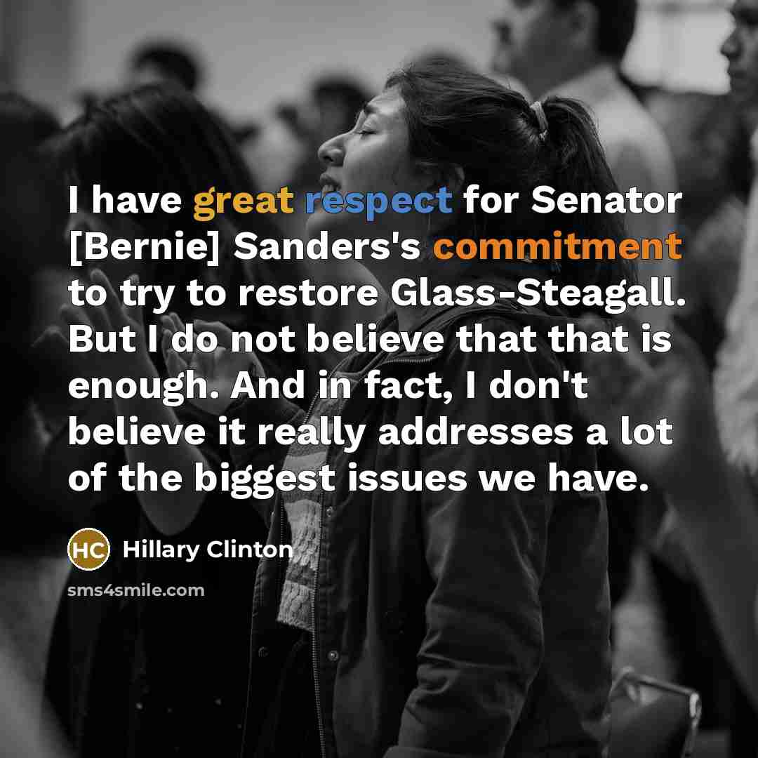 “I have great respect for Senator [Bernie] Sanders's commitment to try to restore Glass-Steagall. But I do not believe that that is enough. And in fact, I don't believe it really addresses a lot of the biggest issues we have.” quote by Hillary Clinton
