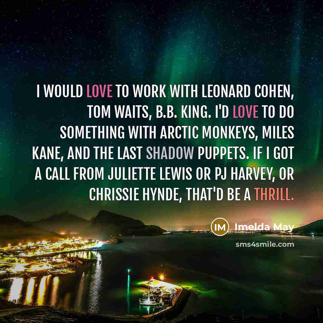 “I would love to work with Leonard Cohen, Tom Waits, B.B. King. I'd love to do something with Arctic Monkeys, Miles Kane, and The Last Shadow Puppets. If I got a call from Juliette Lewis or PJ Harvey, or Chrissie Hynde, that'd be a thrill.” quote by Imelda May