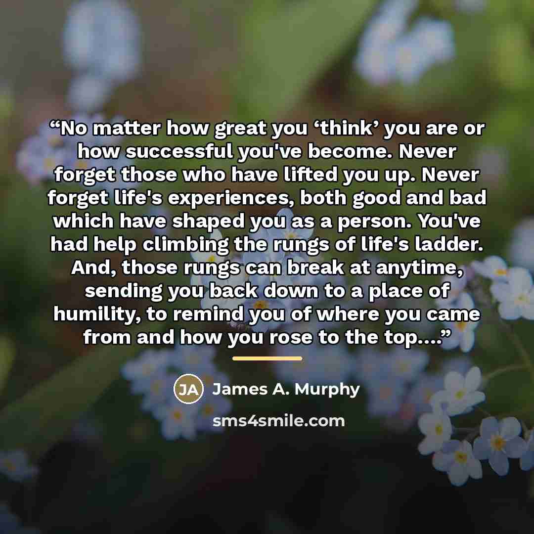“No matter how great you ‘think’ you are or how successful you've become. Never forget those who have lifted you up. Never forget life's experiences, both good and bad which have shaped you as a person. You've had help climbing the rungs of life's ladder. And, those rungs can break at anytime…” quote by James A. Murphy