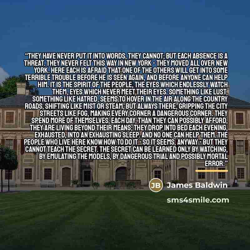 “They have never put it into words, they cannot; but each absence is a threat. They never felt this way in New York - they moved all over New York. Here each is afraid that one of the others will get into some terrible trouble before he is seen again, and before anyone can help him. It is the…” quote by James Baldwin